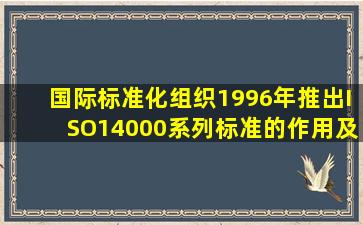 国际标准化组织1996年推出ISO14000系列标准的作用及意义为。