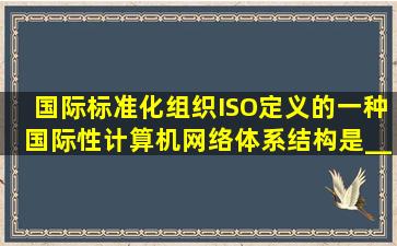 国际标准化组织ISO定义的一种国际性计算机网络体系结构是________...