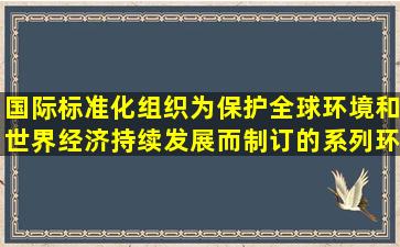 国际标准化组织为保护全球环境和世界经济持续发展而制订的系列环境...