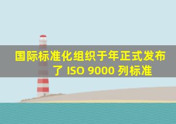 国际标准化组织于 ( ) 年正式发布了 ISO 9000 列标准