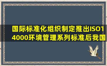 国际标准化组织制定推出ISO14000环境管理系列标准后我国将其等同