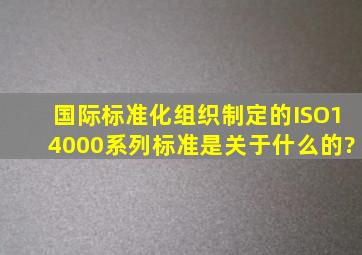 国际标准化组织制定的ISO14000系列标准是关于什么的?