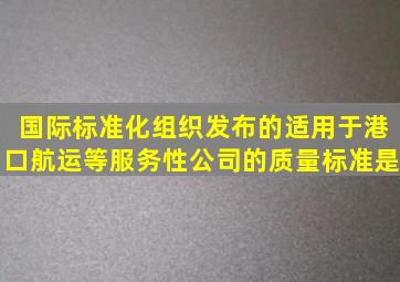 国际标准化组织发布的适用于港口、航运等服务性公司的质量标准是()。