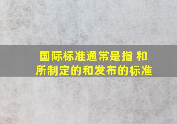 国际标准通常是指( )和( )所制定的和发布的标准