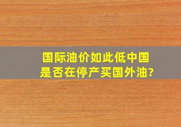 国际油价如此低,中国是否在停产买国外油?