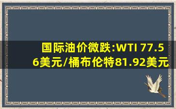国际油价微跌:WTI 77.56美元/桶,布伦特81.92美元,中国SC主力涨2.9...