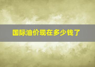 国际油价现在多少钱了(