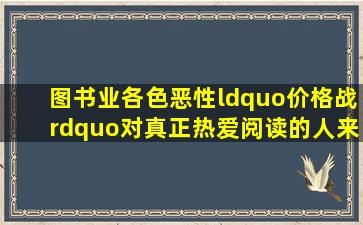 图书业各色恶性“价格战”,对真正热爱阅读的人来说并非好事。图书...