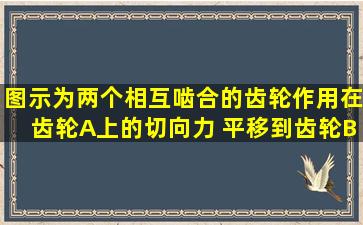 图示为两个相互啮合的齿轮。作用在齿轮A上的切向力 平移到齿轮B的...