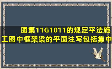 图集11G1011的规定,平法施工图中框架梁的平面注写包括集中标注与...