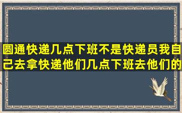 圆通快递几点下班,不是快递员,我自己去拿快递,他们几点下班,去他们的...