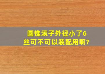 圆锥滚子外径小了6丝可不可以装配用啊?