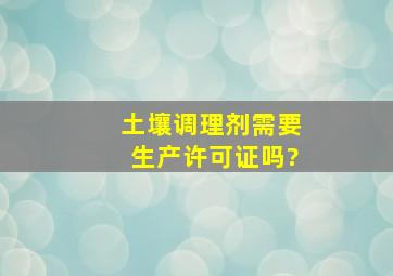 土壤调理剂需要生产许可证吗?