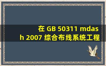 在 GB 50311 — 2007 《综合布线系统工程设计规范》国家标准中规定,...