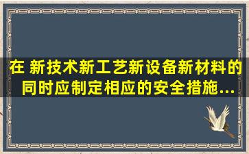 在( )新技术、新工艺、新设备、新材料的同时,应制定相应的安全措施,...