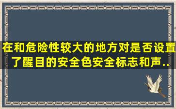 在()和危险性较大的地方,对是否设置了醒目的安全色、安全标志和声、...