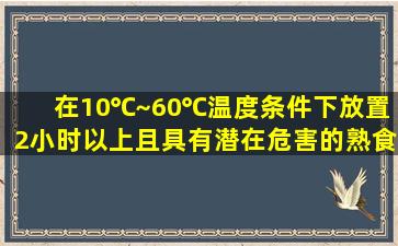 在10℃~60℃温度条件下放置2小时以上且具有潜在危害的熟食品应: