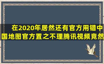 在2020年,居然还有官方用错中国地图,官方置之不理,腾讯视频竟然删...