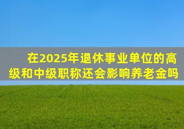 在2025年退休,事业单位的高级和中级职称,还会影响养老金吗