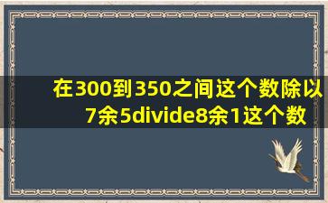 在300到350之间这个数除以7余5÷8余1这个数是多少?