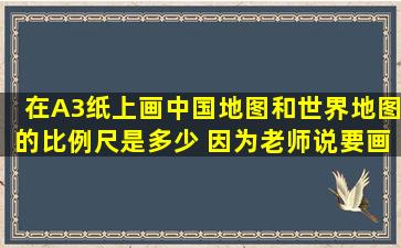 在A3纸上画中国地图和世界地图的比例尺是多少 因为老师说要画图.要...