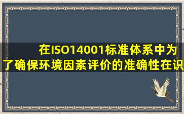 在ISO14001标准体系中为了确保环境因素评价的准确性在识别环境...