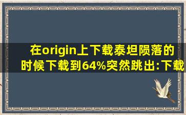 在origin上下载泰坦陨落的时候,下载到64%突然跳出:(下载报错:origin...