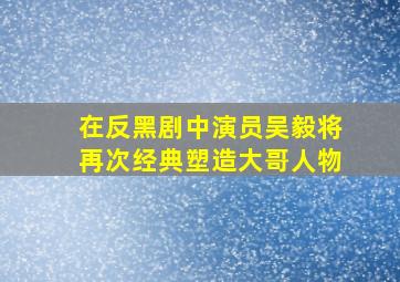 在《反黑》剧中演员吴毅将再次经典塑造大哥人物