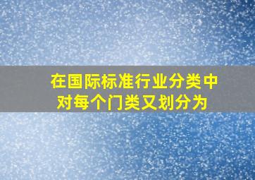 在《国际标准行业分类》中,对每个门类又划分为( )