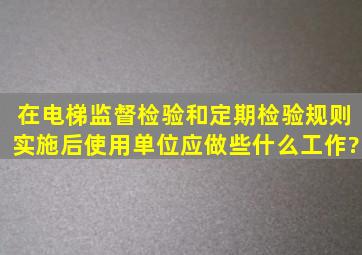 在《电梯监督检验和定期检验规则》实施后,使用单位应做些什么工作?