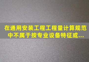 在《通用安装工程工程量计算规范》中不属于按专业、设备特征或...