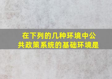 在下列的几种环境中,公共政策系统的基础环境是()。