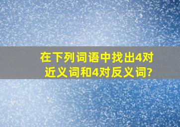 在下列词语中找出4对近义词和4对反义词?