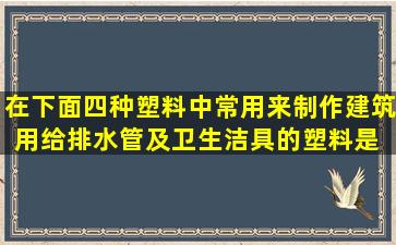 在下面四种塑料中,常用来制作建筑用给排水管及卫生洁具的塑料是( )...