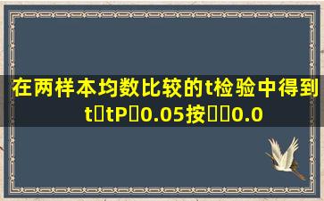 在两样本均数比较的t检验中,得到tt,P0.05,按0.05...