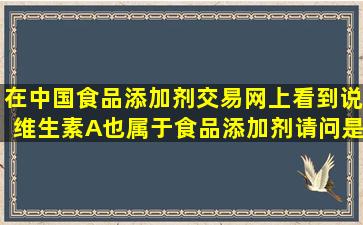 在中国食品添加剂交易网上看到说维生素A也属于食品添加剂请问是否...