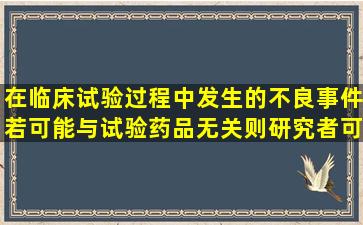 在临床试验过程中发生的不良事件若可能与试验药品无关,则研究者可...