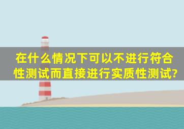 在什么情况下,可以不进行符合性测试而直接进行实质性测试?