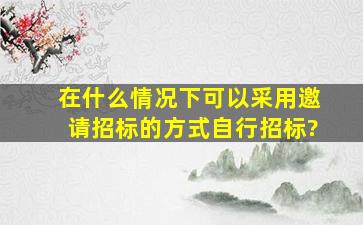 在什么情况下可以采用邀请招标的方式自行招标?