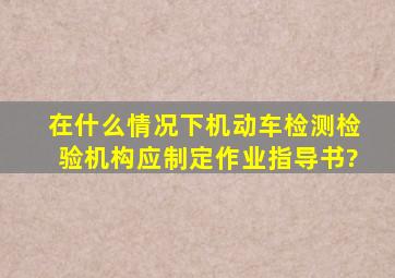 在什么情况下机动车检测检验机构应制定作业指导书?