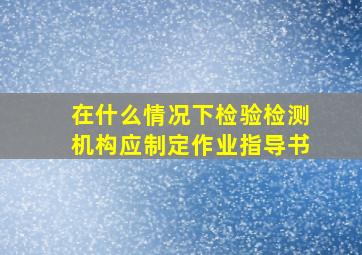 在什么情况下检验检测机构应制定作业指导书