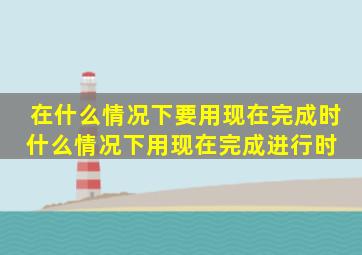 在什么情况下要用现在完成时,什么情况下用现在完成进行时 