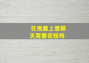 在他趣上面聊天需要花钱吗 