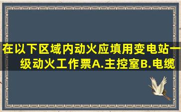 在以下()区域内动火,应填用变电站一级动火工作票。A.主控室B.电缆沟...