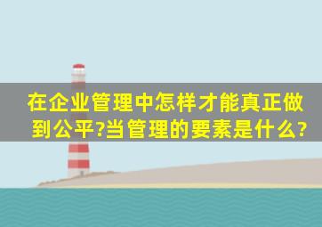 在企业管理中,怎样才能真正做到公平?当管理的要素是什么?