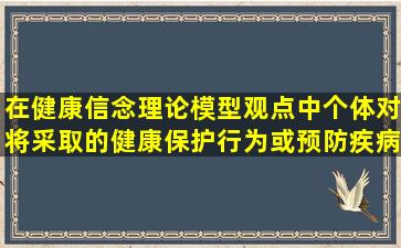 在健康信念理论模型观点中,个体对将采取的健康保护行为或预防疾病...