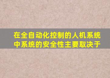 在全自动化控制的人机系统中,系统的安全性主要取决于()