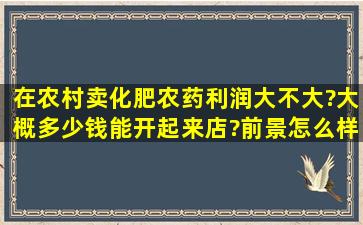 在农村卖化肥农药利润大不大?大概多少钱能开起来店?前景怎么样?...