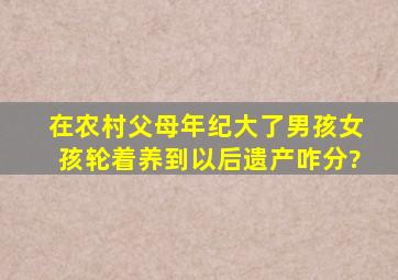 在农村父母年纪大了男孩女孩轮着养到以后遗产咋分?