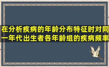 在分析疾病的年龄分布特征时,对同一年代出生者各年龄组的疾病频率...